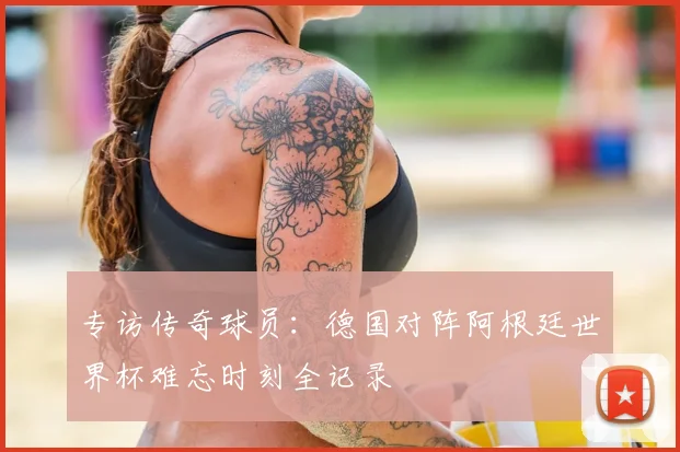 专访传奇球员：德国对阵阿根廷世界杯难忘时刻全记录