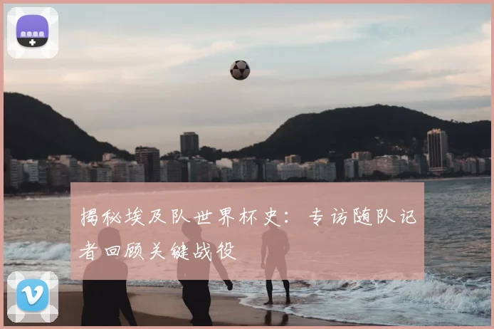 揭秘埃及队世界杯史：专访随队记者回顾关键战役
