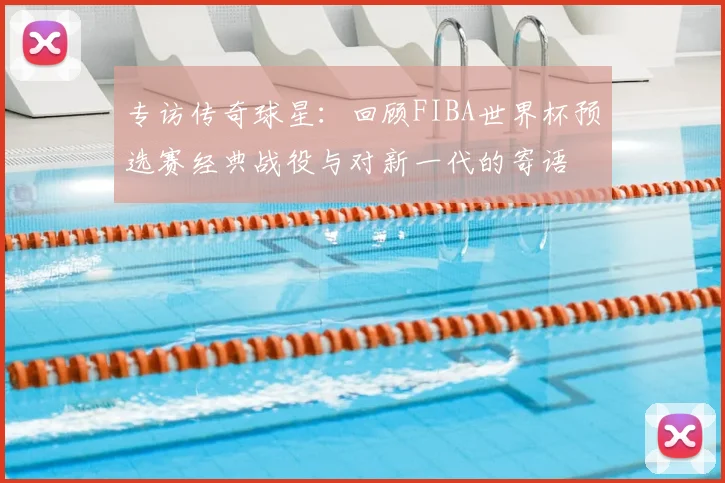专访传奇球星：回顾FIBA世界杯预选赛经典战役与对新一代的寄语