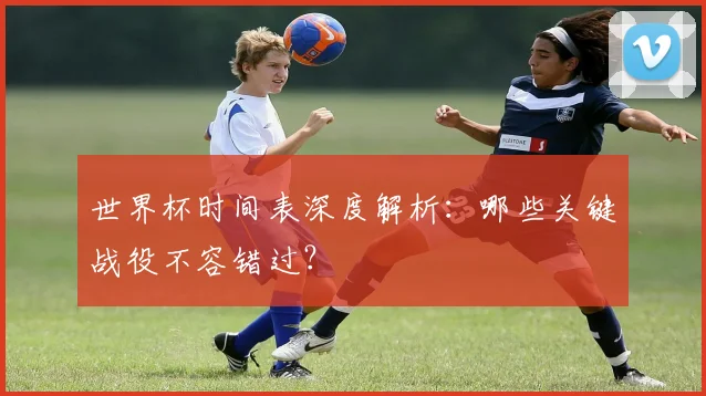 世界杯时间表深度解析:哪些关键战役不容错过?