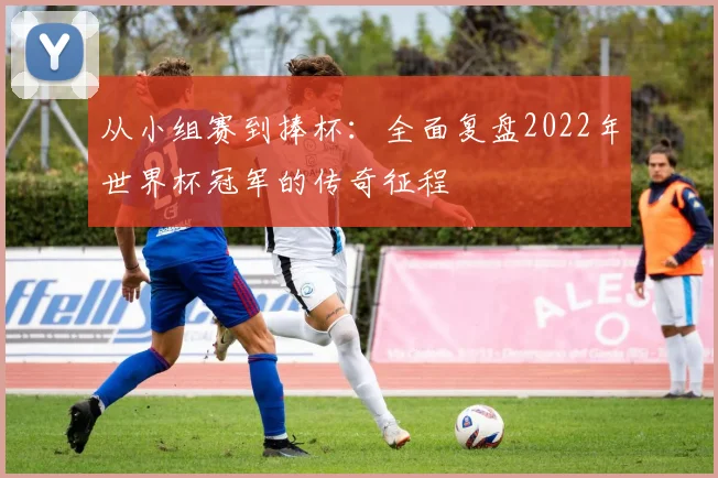 从小组赛到捧杯：全面复盘2022年世界杯冠军的传奇征程