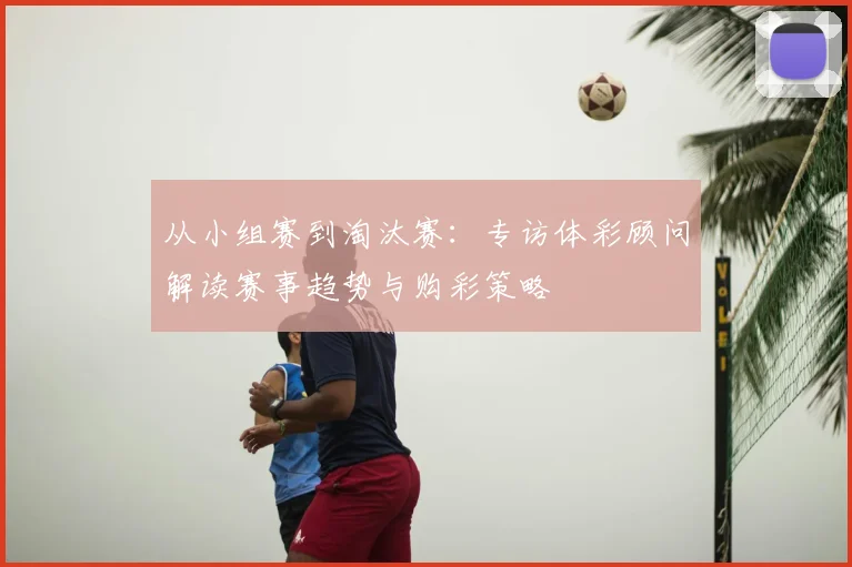 从小组赛到淘汰赛：专访体彩顾问解读赛事趋势与购彩策略