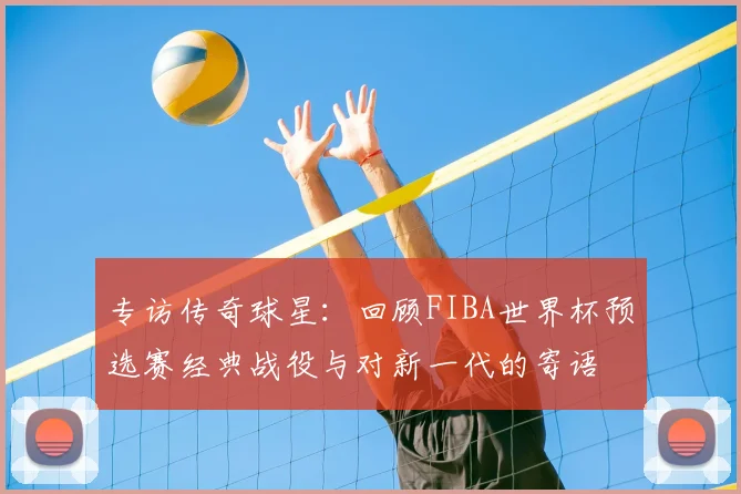 专访传奇球星：回顾FIBA世界杯预选赛经典战役与对新一代的寄语
