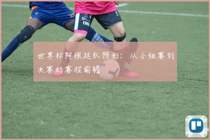 世界杯阿根廷队预测:从小组赛到决赛的赛程前瞻