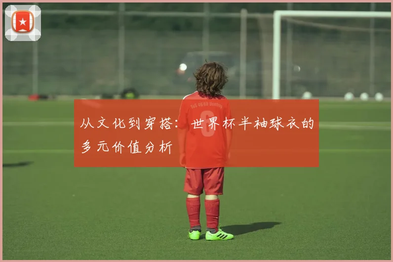 从文化到穿搭:世界杯半袖球衣的多元价值分析