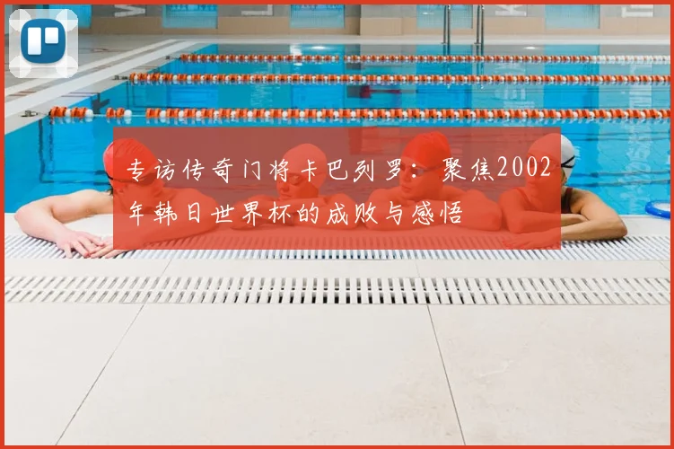 专访传奇门将卡巴列罗：聚焦2002年韩日世界杯的成败与感悟