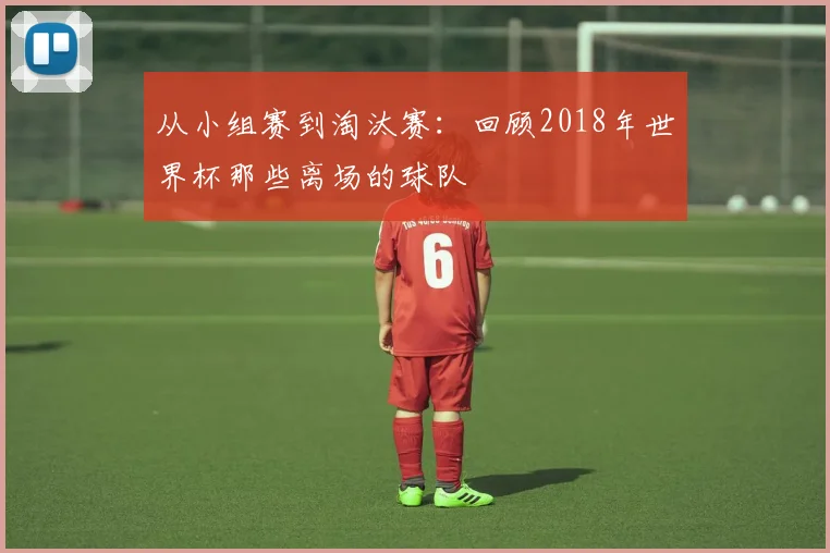 从小组赛到淘汰赛：回顾2018年世界杯那些离场的球队
