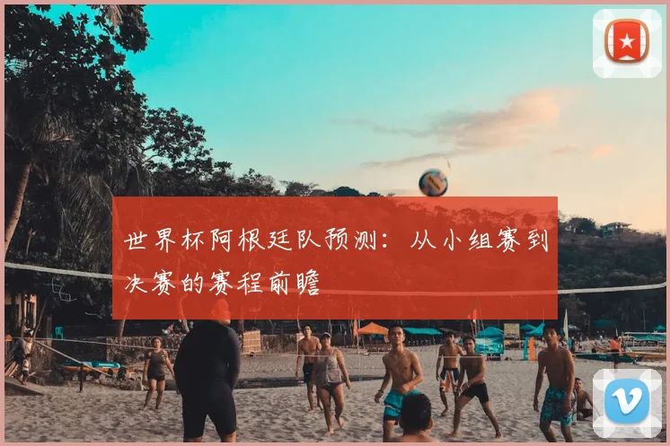 世界杯阿根廷队预测:从小组赛到决赛的赛程前瞻