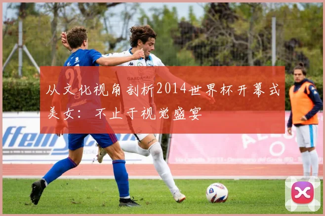 从文化视角剖析2014世界杯开幕式美女：不止于视觉盛宴