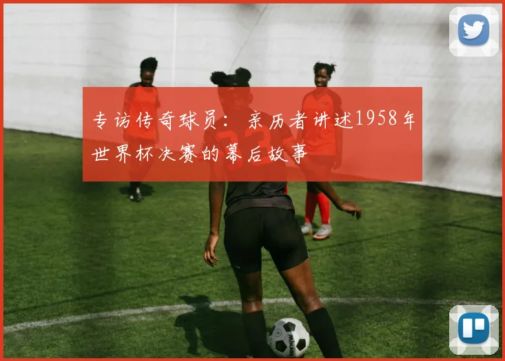 专访传奇球员：亲历者讲述1958年世界杯决赛的幕后故事