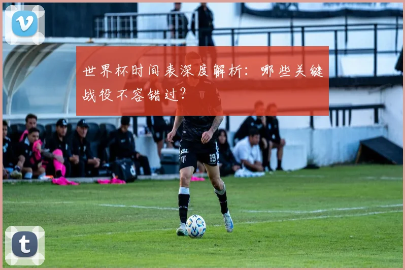 世界杯时间表深度解析:哪些关键战役不容错过?