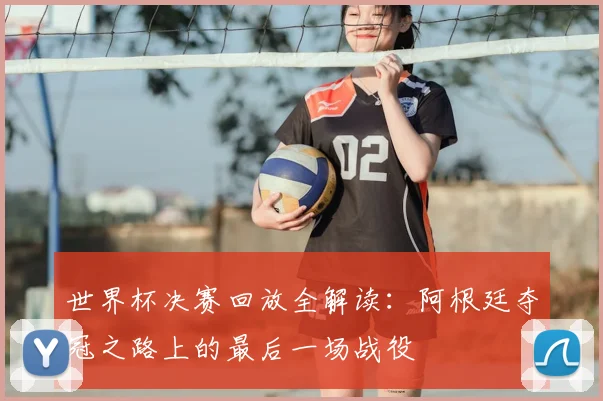 世界杯决赛回放全解读:阿根廷夺冠之路上的最后一场战役